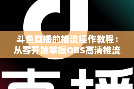 斗鱼直播的推流操作教程：从零开始掌握OBS高清推流，轻松开启专业主播之路