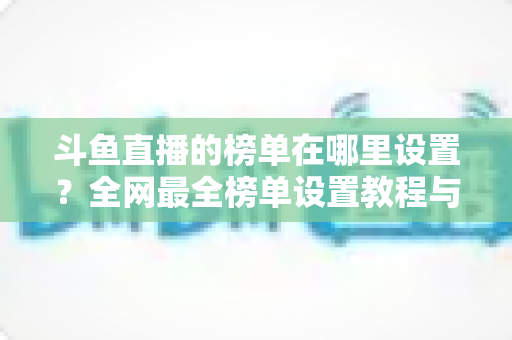 斗鱼直播的榜单在哪里设置？全网最全榜单设置教程与运营实战指南