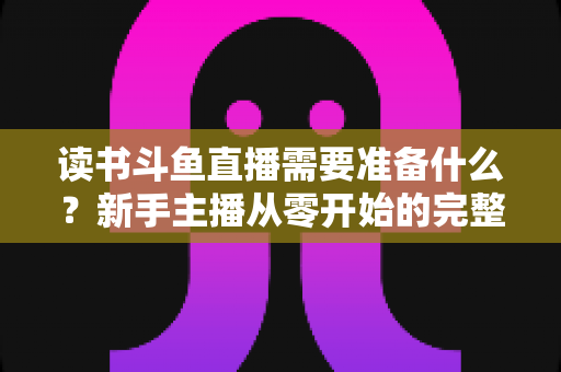 读书斗鱼直播需要准备什么？新手主播从零开始的完整准备指南与避坑攻略