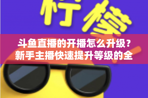 斗鱼直播的开播怎么升级?新手主播快速提升等级的全方位实战攻略 斗鱼直播的开播怎么升级?新手主播快速提升等级的全方位实战攻略