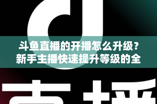 斗鱼直播的开播怎么升级?新手主播快速提升等级的全方位实战攻略 斗鱼直播的开播怎么升级?新手主播快速提升等级的全方位实战攻略