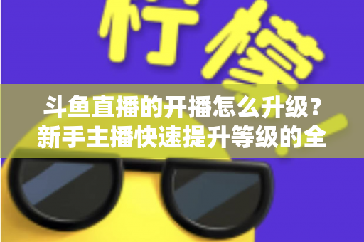 斗鱼直播的开播怎么升级？新手主播快速提升等级的全方位实战攻略