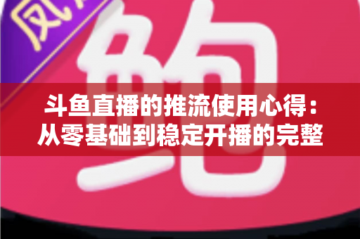 斗鱼直播的推流使用心得：从零基础到稳定开播的完整实战指南