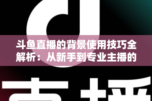 斗鱼直播的背景使用技巧全解析：从新手到专业主播的直播间背景优化指南