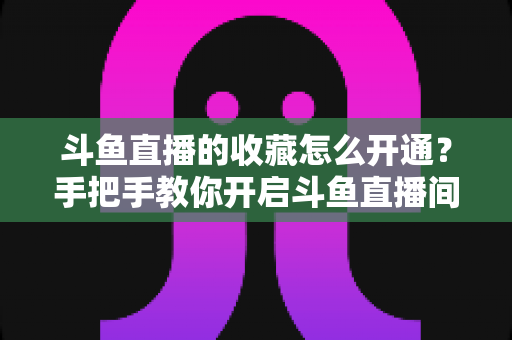 斗鱼直播的收藏怎么开通？手把手教你开启斗鱼直播间收藏功能的完整指南