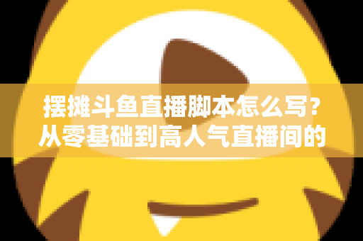 摆摊斗鱼直播脚本怎么写?从零基础到高人气直播间的实战脚本指南 摆摊斗鱼直播脚本怎么写?从零基础到高人气直播间的实战脚本指南
