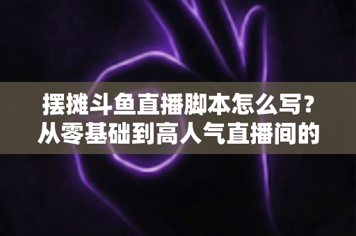 摆摊斗鱼直播脚本怎么写?从零基础到高人气直播间的实战脚本指南 摆摊斗鱼直播脚本怎么写?从零基础到高人气直播间的实战脚本指南