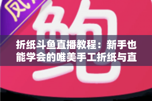 折纸斗鱼直播教程:新手也能学会的唯美手工折纸与直播运营全攻略 折纸斗鱼直播教程:新手也能学会的唯美手工折纸与直播运营全攻略