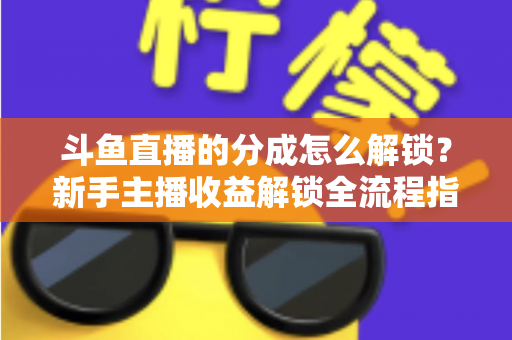 斗鱼直播的分成怎么解锁？新手主播收益解锁全流程指南，快速开启你的赚钱之旅
