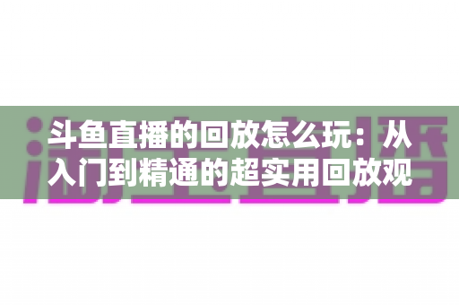 斗鱼直播的回放怎么玩:从入门到精通的超实用回放观看指南 斗鱼直播的回放怎么玩:从入门到精通的超实用回放观看指南