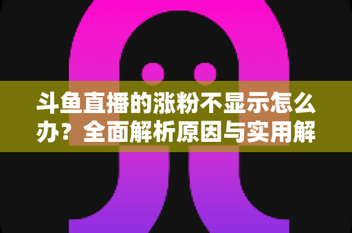 斗鱼直播的涨粉不显示怎么办？全面解析原因与实用解决方法，助主播快速恢复数据正常
