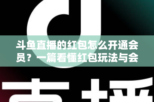 斗鱼直播的红包怎么开通会员？一篇看懂红包玩法与会员开通全流程攻略