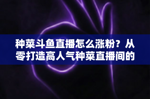 种菜斗鱼直播怎么涨粉？从零打造高人气种菜直播间的实战指南