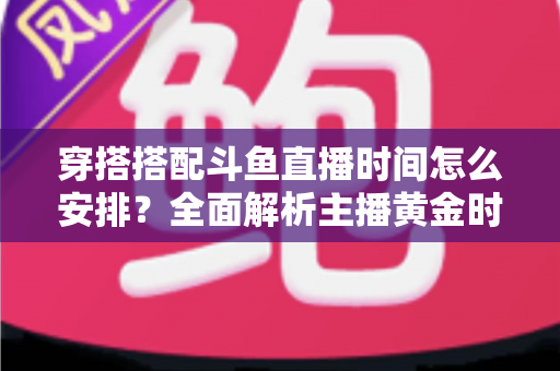 穿搭搭配斗鱼直播时间怎么安排?全面解析主播黄金时段规划与涨粉运营秘籍 穿搭搭配斗鱼直播时间怎么安排?全面解析主播黄金时段规划与涨粉运营秘籍