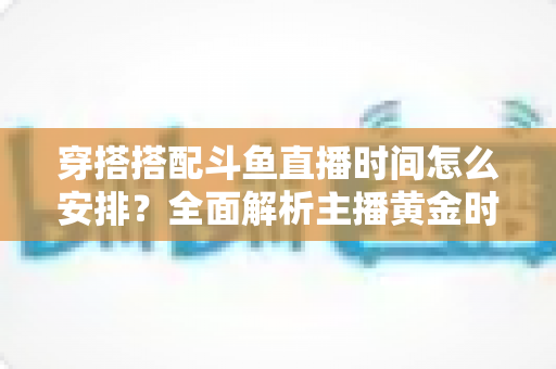 穿搭搭配斗鱼直播时间怎么安排?全面解析主播黄金时段规划与涨粉运营秘籍 穿搭搭配斗鱼直播时间怎么安排?全面解析主播黄金时段规划与涨粉运营秘籍