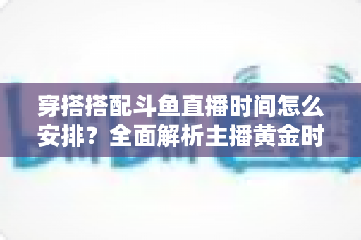 穿搭搭配斗鱼直播时间怎么安排？全面解析主播黄金时段规划与涨粉运营秘籍