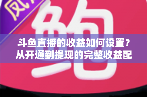 斗鱼直播的收益如何设置?从开通到提现的完整收益配置指南,助主播轻松实现流量变现 斗鱼直播的收益如何设置?从开通到提现的完整收益配置指南,助主播轻松实现流量变现