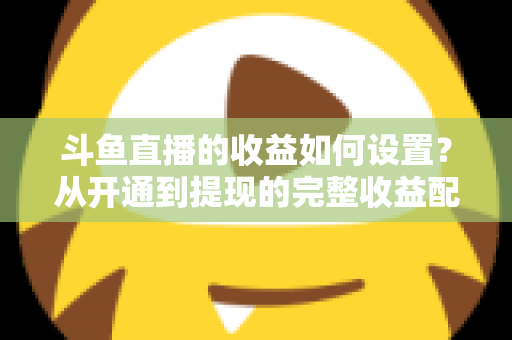 斗鱼直播的收益如何设置？从开通到提现的完整收益配置指南，助主播轻松实现流量变现
