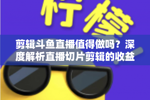 剪辑斗鱼直播值得做吗？深度解析直播切片剪辑的收益、门槛与发展前景