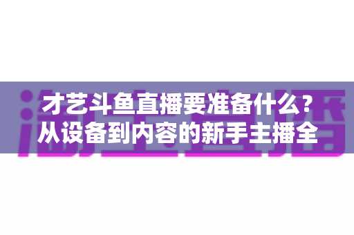 才艺斗鱼直播要准备什么？从设备到内容的新手主播全攻略