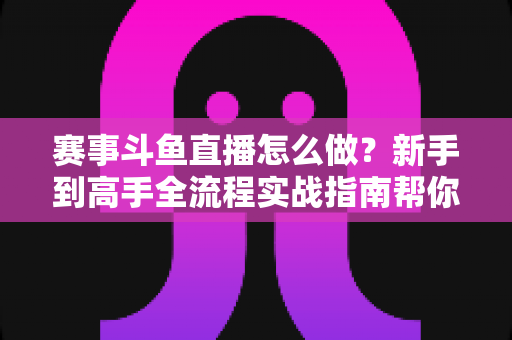 赛事斗鱼直播怎么做？新手到高手全流程实战指南帮你轻松开播