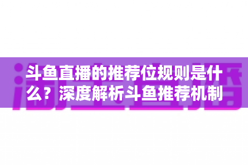 斗鱼直播的推荐位规则是什么？深度解析斗鱼推荐机制与流量提升全攻略