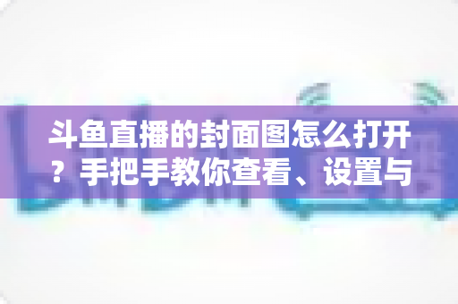 斗鱼直播的封面图怎么打开?手把手教你查看、设置与解决封面显示问题 斗鱼直播的封面图怎么打开?手把手教你查看、设置与解决封面显示问题