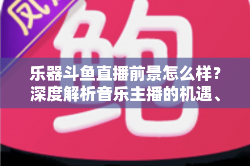 乐器斗鱼直播前景怎么样？深度解析音乐主播的机遇、挑战与变现之道