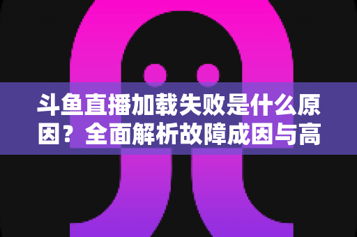 斗鱼直播加载失败是什么原因？全面解析故障成因与高效解决办法指南