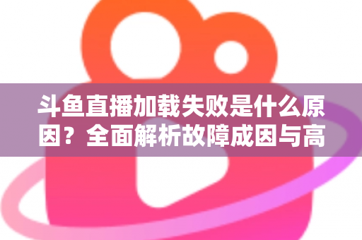 斗鱼直播加载失败是什么原因？全面解析故障成因与高效解决办法指南