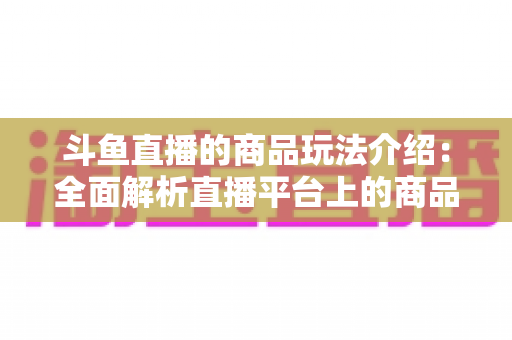 斗鱼直播的商品玩法介绍：全面解析直播平台上的商品互动与变现新趋势