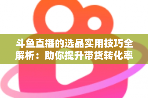 斗鱼直播的选品实用技巧全解析：助你提升带货转化率的实战指南