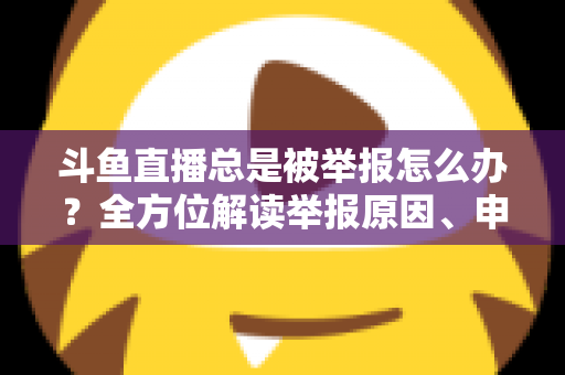 斗鱼直播总是被举报怎么办？全方位解读举报原因、申诉流程与预防技巧，让你安心直播不再恐慌