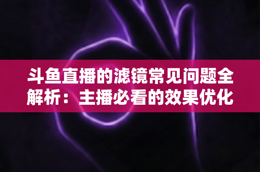 斗鱼直播的滤镜常见问题全解析:主播必看的效果优化与故障排除实用指南 斗鱼直播的滤镜常见问题全解析:主播必看的效果优化与故障排除实用指南