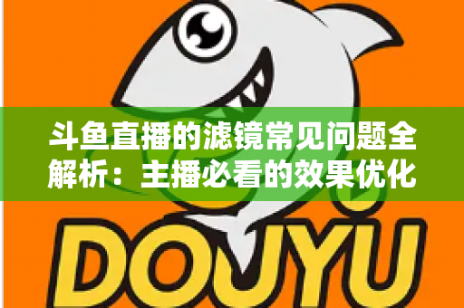 斗鱼直播的滤镜常见问题全解析：主播必看的效果优化与故障排除实用指南