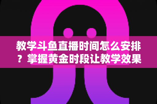 教学斗鱼直播时间怎么安排？掌握黄金时段让教学效果翻倍的完整指南