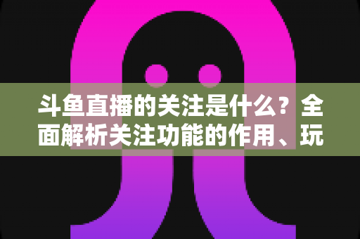 斗鱼直播的关注是什么?全面解析关注功能的作用、玩法与常见问题 斗鱼直播的关注是什么?全面解析关注功能的作用、玩法与常见问题