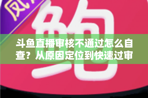 斗鱼直播审核不通过怎么自查？从原因定位到快速过审的完整实战指南
