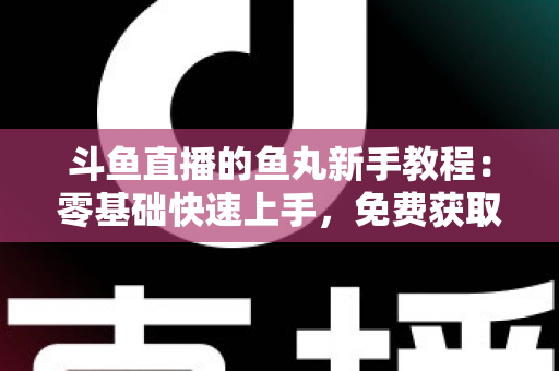 斗鱼直播的鱼丸新手教程：零基础快速上手，免费获取鱼丸不再难