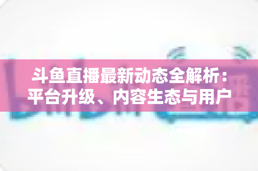 斗鱼直播最新动态全解析：平台升级、内容生态与用户体验的深度观察