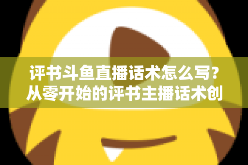 评书斗鱼直播话术怎么写?从零开始的评书主播话术创作全攻略 评书斗鱼直播话术怎么写?从零开始的评书主播话术创作全攻略