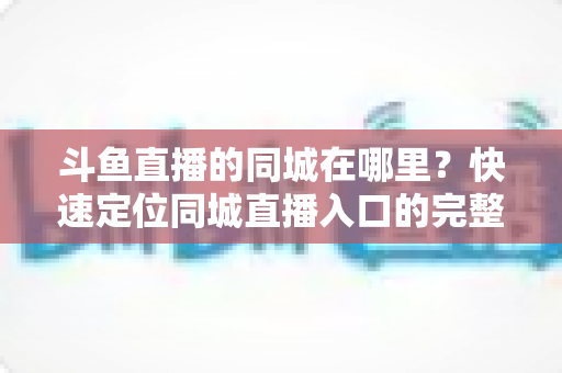 斗鱼直播的同城在哪里?快速定位同城直播入口的完整实操指南 斗鱼直播的同城在哪里?快速定位同城直播入口的完整实操指南
