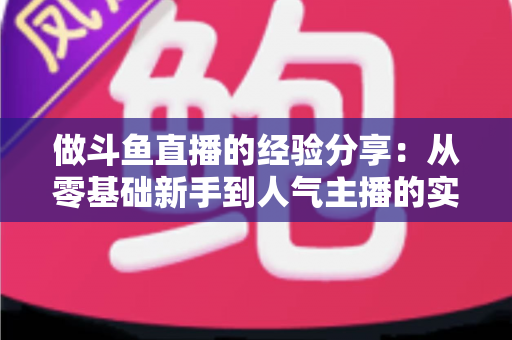 做斗鱼直播的经验分享:从零基础新手到人气主播的实战指南与避坑心得 做斗鱼直播的经验分享:从零基础新手到人气主播的实战指南与避坑心得