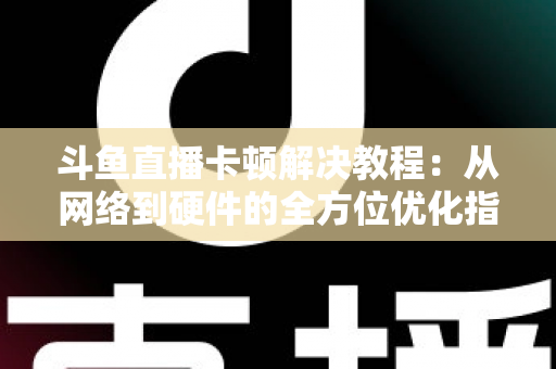 斗鱼直播卡顿解决教程:从网络到硬件的全方位优化指南,让你告别卡顿流畅看播 斗鱼直播卡顿解决教程:从网络到硬件的全方位优化指南,让你告别卡顿流畅看播