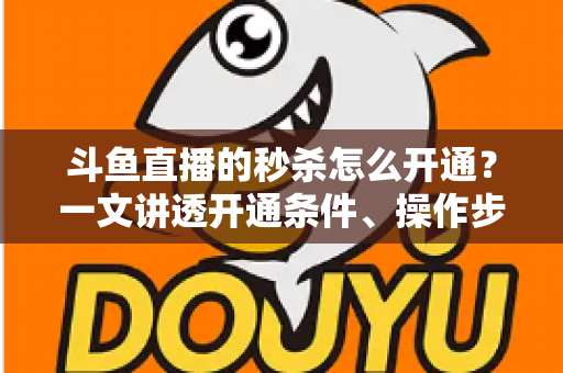 斗鱼直播的秒杀怎么开通？一文讲透开通条件、操作步骤与运营技巧