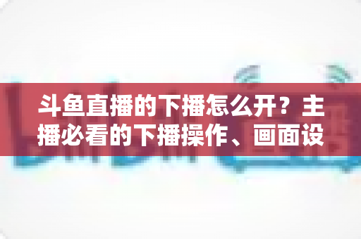 斗鱼直播的下播怎么开?主播必看的下播操作、画面设置与运营全攻略 斗鱼直播的下播怎么开?主播必看的下播操作、画面设置与运营全攻略