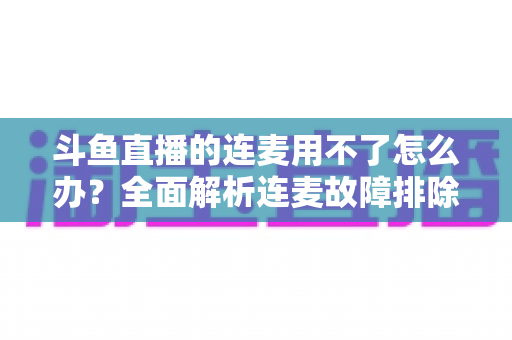 斗鱼直播的连麦用不了怎么办？全面解析连麦故障排除指南与实用解决方案