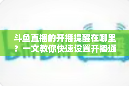 斗鱼直播的开播提醒在哪里?一文教你快速设置开播通知,精彩直播不错过 斗鱼直播的开播提醒在哪里?一文教你快速设置开播通知,精彩直播不错过