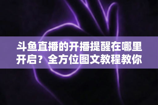 斗鱼直播的开播提醒在哪里开启?全方位图文教程教你不错过任何一场心仪主播的精彩直播 斗鱼直播的开播提醒在哪里开启?全方位图文教程教你不错过任何一场心仪主播的精彩直播