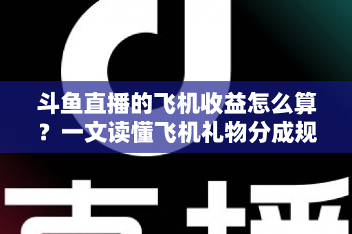 斗鱼直播的飞机收益怎么算？一文读懂飞机礼物分成规则、计算公式与提现流程